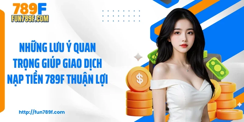 Những lưu ý quan trọng giúp giao dịch nạp tiền 789F thuận lợi