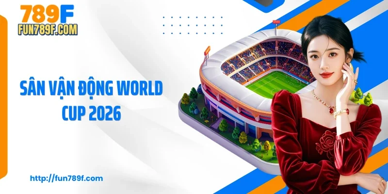 16 Sân Vận Động World Cup 2026 Hiện Đại Và Đẳng Cấp Nhất