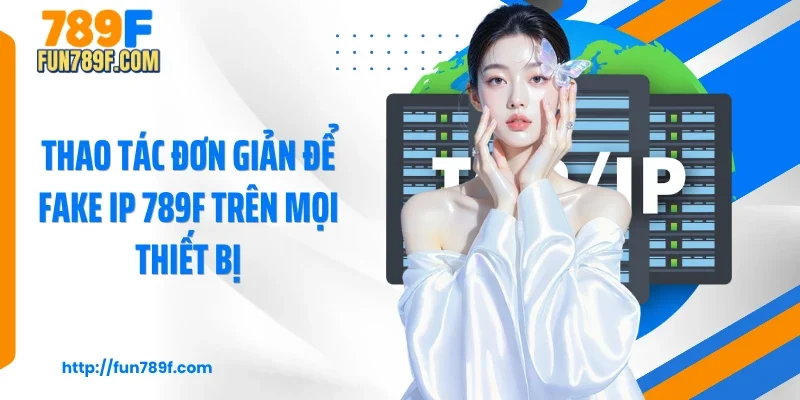 Thao tác đơn giản để Fake IP 789F trên mọi thiết bị